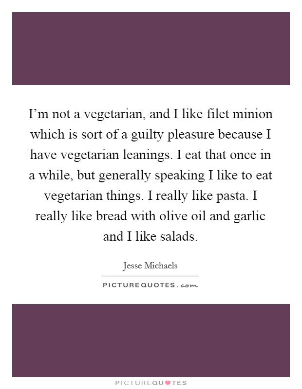 I’m not a vegetarian, and I like filet minion which is sort of a guilty pleasure because I have vegetarian leanings. I eat that once in a while, but generally speaking I like to eat vegetarian things. I really like pasta. I really like bread with olive oil and garlic and I like salads Picture Quote #1