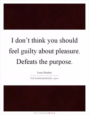 I don’t think you should feel guilty about pleasure. Defeats the purpose Picture Quote #1