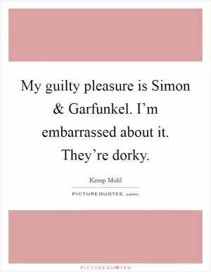 My guilty pleasure is Simon and Garfunkel. I’m embarrassed about it. They’re dorky Picture Quote #1