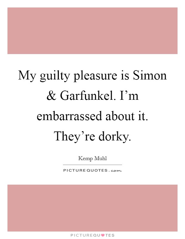 My guilty pleasure is Simon and Garfunkel. I'm embarrassed about it. They're dorky. Picture Quote #1