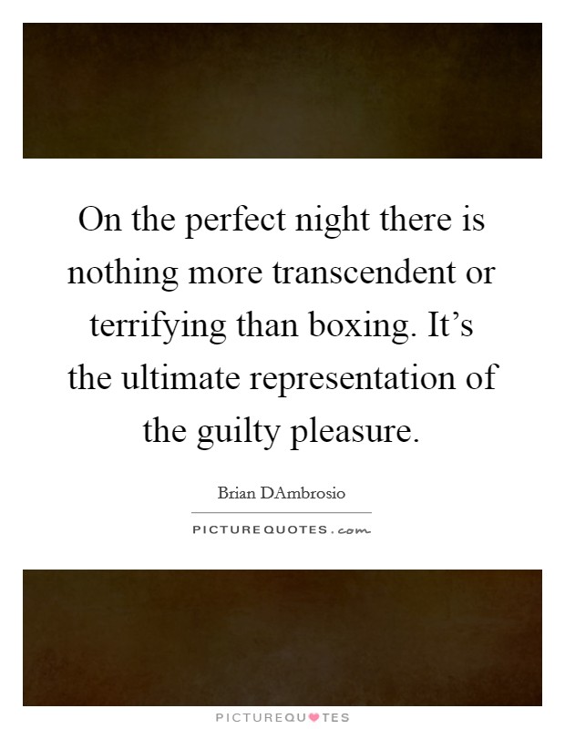 On the perfect night there is nothing more transcendent or terrifying than boxing. It's the ultimate representation of the guilty pleasure. Picture Quote #1