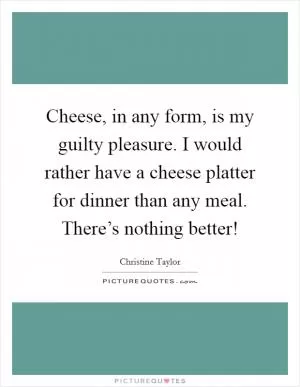 Cheese, in any form, is my guilty pleasure. I would rather have a cheese platter for dinner than any meal. There’s nothing better! Picture Quote #1