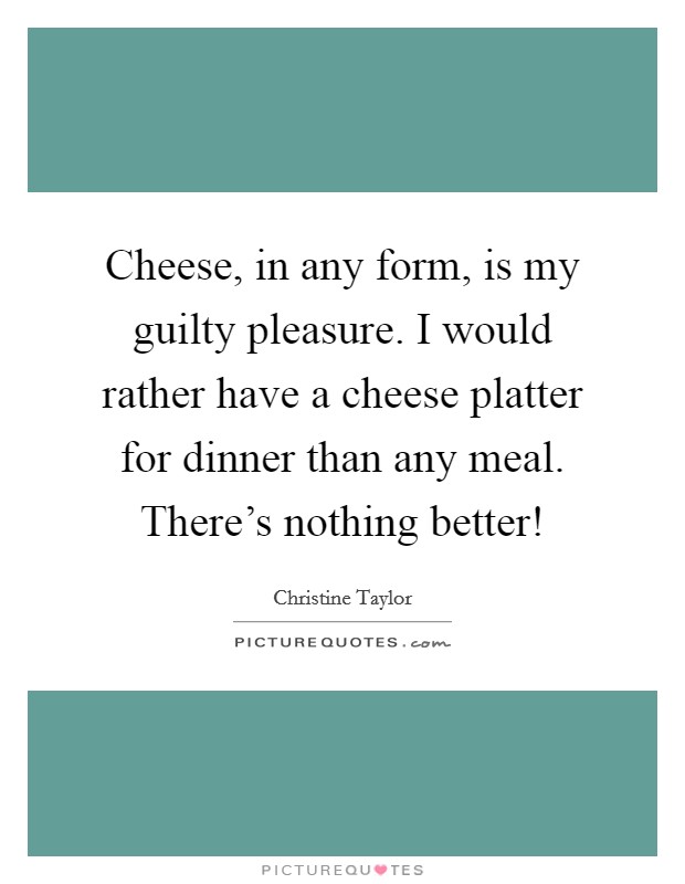 Cheese, in any form, is my guilty pleasure. I would rather have a cheese platter for dinner than any meal. There's nothing better! Picture Quote #1