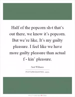 Half of the popcorn sh-t that’s out there, we know it’s popcorn. But we’re like, It’s my guilty pleasure. I feel like we have more guilty pleasure than actual f - kin’ pleasure Picture Quote #1