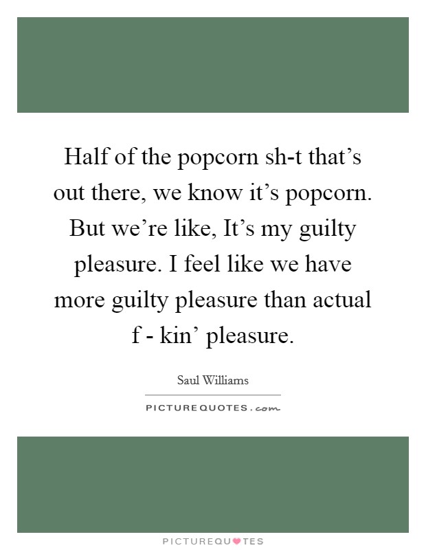 Half of the popcorn sh-t that's out there, we know it's popcorn. But we're like, It's my guilty pleasure. I feel like we have more guilty pleasure than actual f - kin' pleasure. Picture Quote #1
