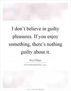 I don’t believe in guilty pleasures. If you enjoy something, there’s nothing guilty about it Picture Quote #1