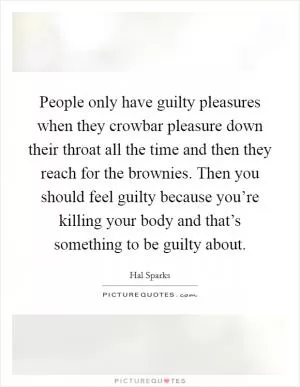 People only have guilty pleasures when they crowbar pleasure down their throat all the time and then they reach for the brownies. Then you should feel guilty because you’re killing your body and that’s something to be guilty about Picture Quote #1
