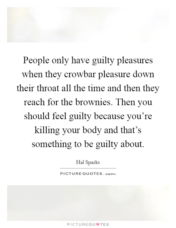 People only have guilty pleasures when they crowbar pleasure down their throat all the time and then they reach for the brownies. Then you should feel guilty because you're killing your body and that's something to be guilty about. Picture Quote #1