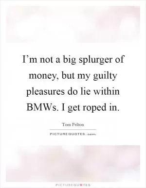 I’m not a big splurger of money, but my guilty pleasures do lie within BMWs. I get roped in Picture Quote #1