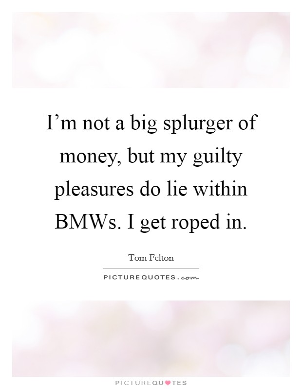 I'm not a big splurger of money, but my guilty pleasures do lie within BMWs. I get roped in. Picture Quote #1