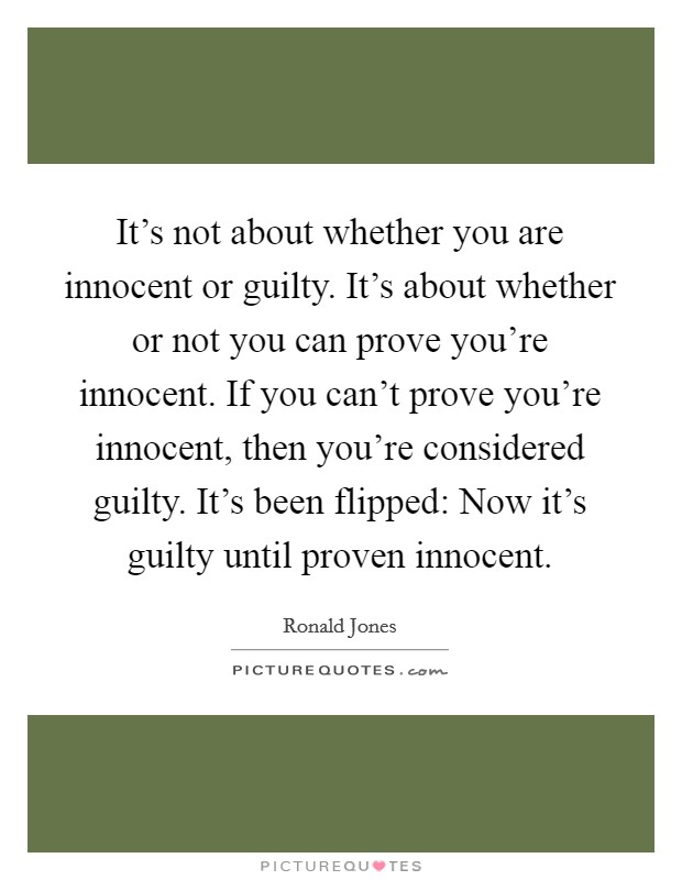 It's not about whether you are innocent or guilty. It's about whether or not you can prove you're innocent. If you can't prove you're innocent, then you're considered guilty. It's been flipped: Now it's guilty until proven innocent. Picture Quote #1