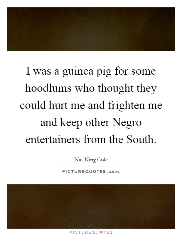 I was a guinea pig for some hoodlums who thought they could hurt me and frighten me and keep other Negro entertainers from the South. Picture Quote #1