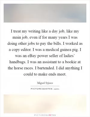I treat my writing like a day job, like my main job, even if for many years I was doing other jobs to pay the bills. I worked as a copy editor. I was a medical guinea pig. I was an eBay power seller of ladies’ handbags. I was an assistant to a bookie at the horse races. I bartended. I did anything I could to make ends meet Picture Quote #1