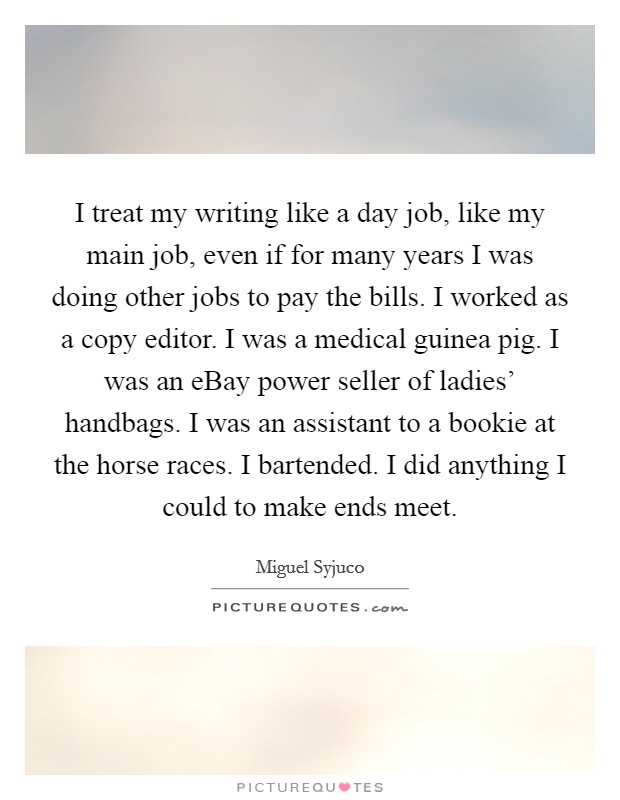 I treat my writing like a day job, like my main job, even if for many years I was doing other jobs to pay the bills. I worked as a copy editor. I was a medical guinea pig. I was an eBay power seller of ladies' handbags. I was an assistant to a bookie at the horse races. I bartended. I did anything I could to make ends meet. Picture Quote #1