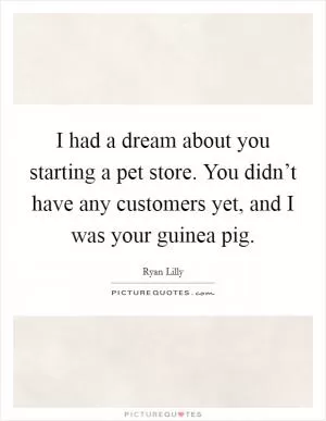 I had a dream about you starting a pet store. You didn’t have any customers yet, and I was your guinea pig Picture Quote #1