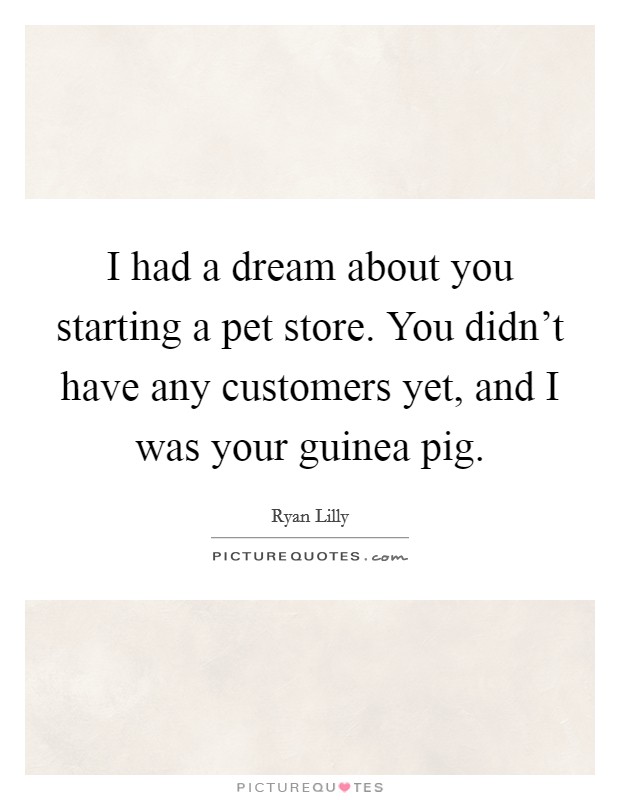 I had a dream about you starting a pet store. You didn't have any customers yet, and I was your guinea pig. Picture Quote #1