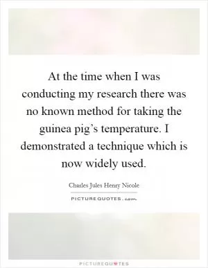 At the time when I was conducting my research there was no known method for taking the guinea pig’s temperature. I demonstrated a technique which is now widely used Picture Quote #1