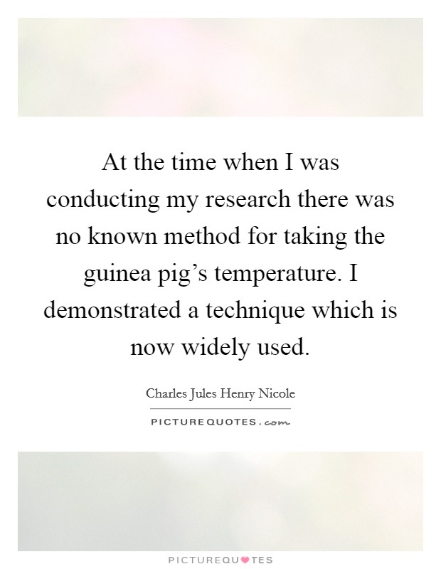 At the time when I was conducting my research there was no known method for taking the guinea pig's temperature. I demonstrated a technique which is now widely used. Picture Quote #1