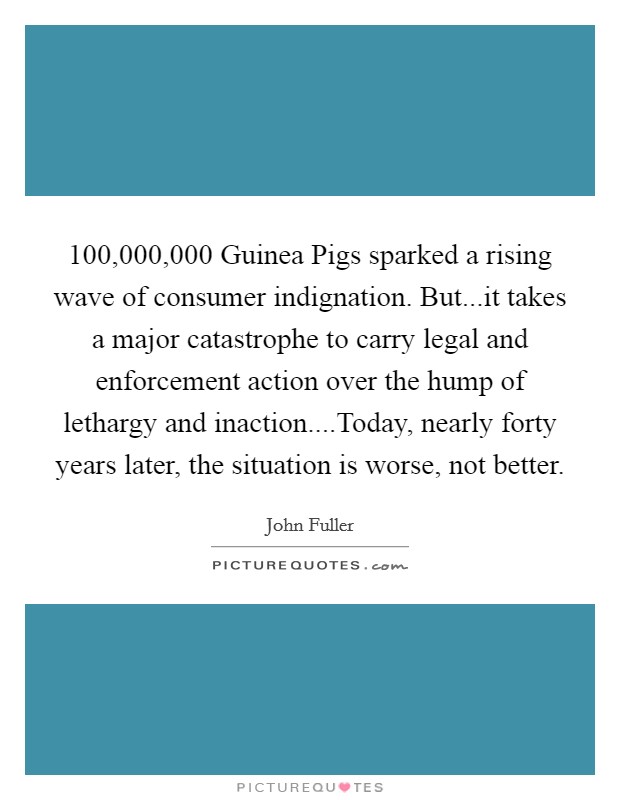 100,000,000 Guinea Pigs sparked a rising wave of consumer indignation. But...it takes a major catastrophe to carry legal and enforcement action over the hump of lethargy and inaction....Today, nearly forty years later, the situation is worse, not better. Picture Quote #1