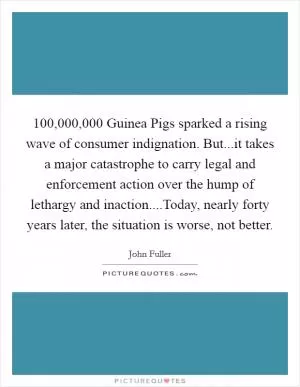 100,000,000 Guinea Pigs sparked a rising wave of consumer indignation. But...it takes a major catastrophe to carry legal and enforcement action over the hump of lethargy and inaction....Today, nearly forty years later, the situation is worse, not better Picture Quote #1