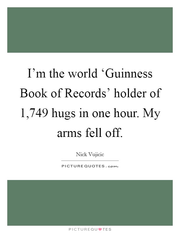 I'm the world ‘Guinness Book of Records' holder of 1,749 hugs in one hour. My arms fell off. Picture Quote #1