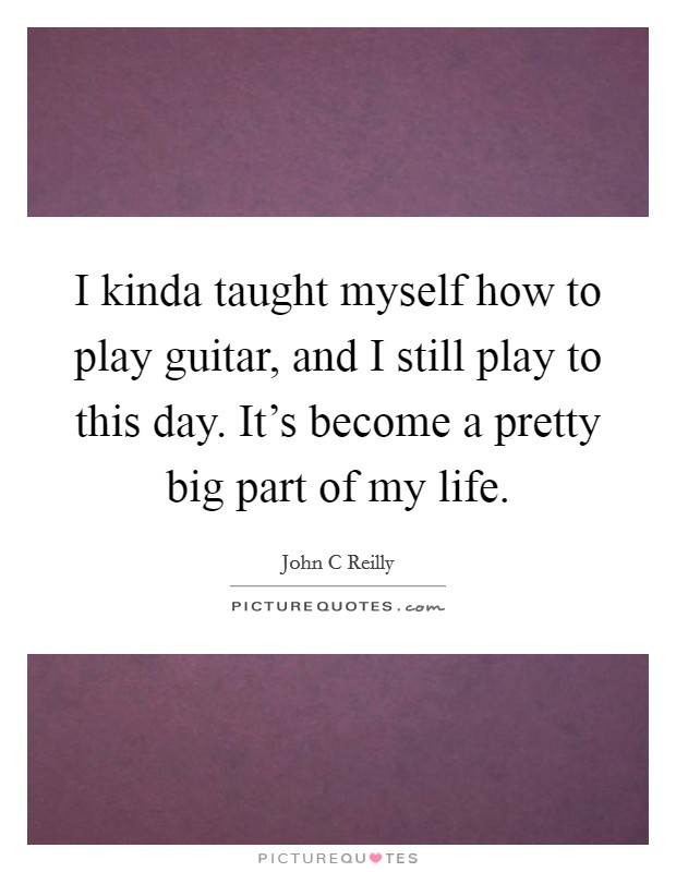 I kinda taught myself how to play guitar, and I still play to this day. It's become a pretty big part of my life. Picture Quote #1