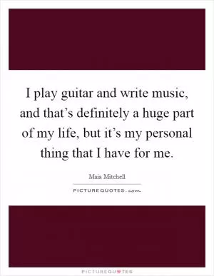 I play guitar and write music, and that’s definitely a huge part of my life, but it’s my personal thing that I have for me Picture Quote #1