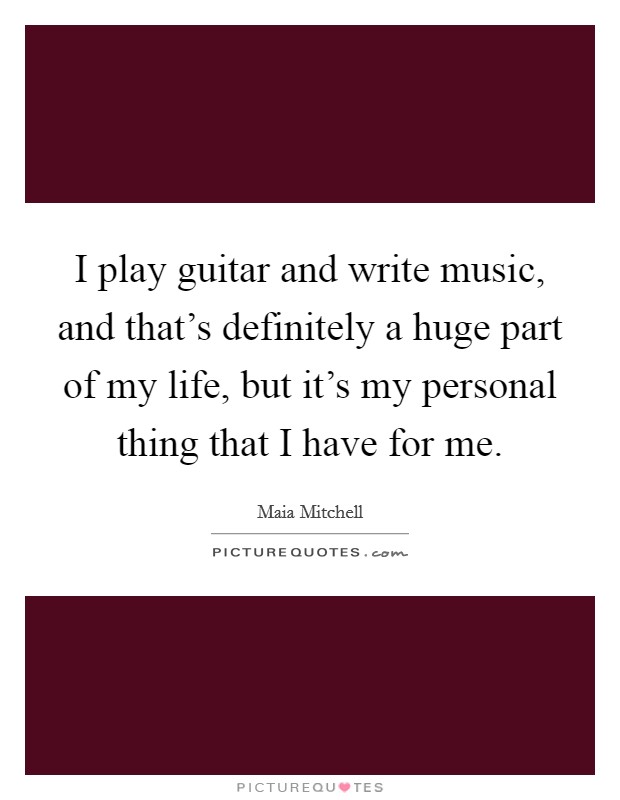 I play guitar and write music, and that's definitely a huge part of my life, but it's my personal thing that I have for me. Picture Quote #1