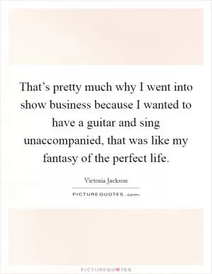 That’s pretty much why I went into show business because I wanted to have a guitar and sing unaccompanied, that was like my fantasy of the perfect life Picture Quote #1