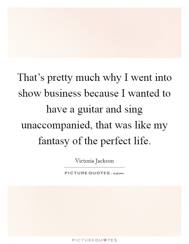 That's pretty much why I went into show business because I wanted to have a guitar and sing unaccompanied, that was like my fantasy of the perfect life. Picture Quote #1