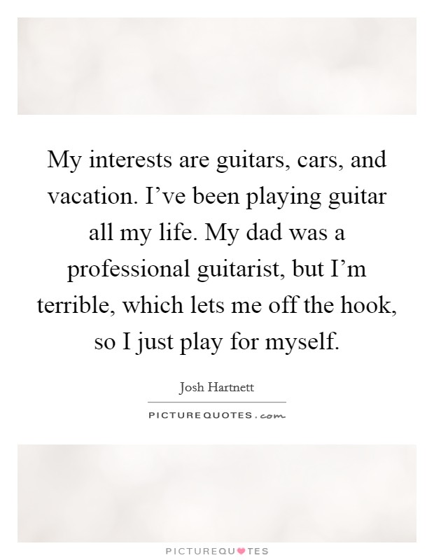 My interests are guitars, cars, and vacation. I've been playing guitar all my life. My dad was a professional guitarist, but I'm terrible, which lets me off the hook, so I just play for myself. Picture Quote #1