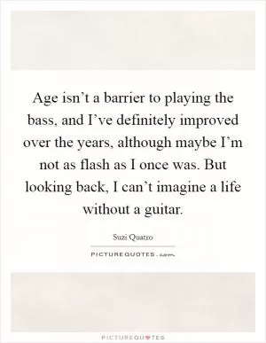 Age isn’t a barrier to playing the bass, and I’ve definitely improved over the years, although maybe I’m not as flash as I once was. But looking back, I can’t imagine a life without a guitar Picture Quote #1