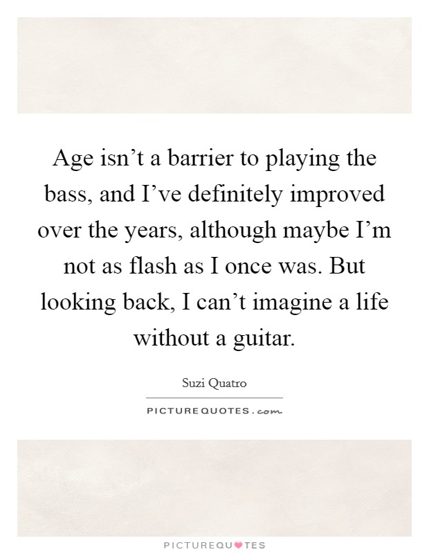 Age isn't a barrier to playing the bass, and I've definitely improved over the years, although maybe I'm not as flash as I once was. But looking back, I can't imagine a life without a guitar. Picture Quote #1