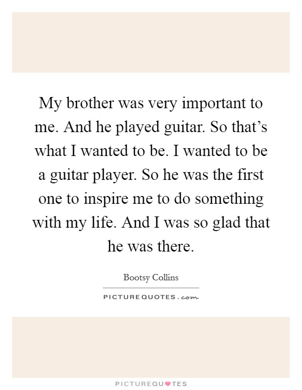 My brother was very important to me. And he played guitar. So that's what I wanted to be. I wanted to be a guitar player. So he was the first one to inspire me to do something with my life. And I was so glad that he was there. Picture Quote #1