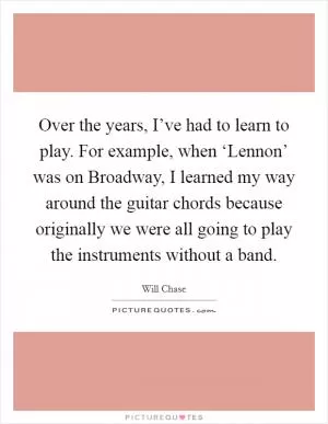 Over the years, I’ve had to learn to play. For example, when ‘Lennon’ was on Broadway, I learned my way around the guitar chords because originally we were all going to play the instruments without a band Picture Quote #1