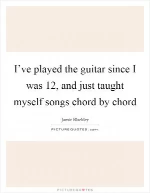 I’ve played the guitar since I was 12, and just taught myself songs chord by chord Picture Quote #1