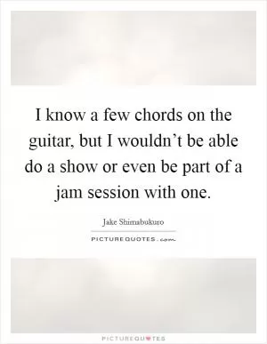 I know a few chords on the guitar, but I wouldn’t be able do a show or even be part of a jam session with one Picture Quote #1