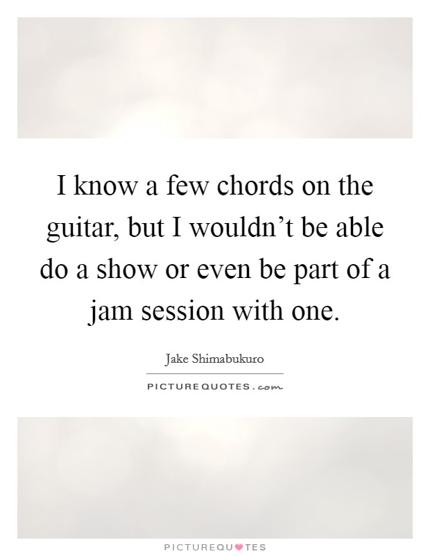 I know a few chords on the guitar, but I wouldn't be able do a show or even be part of a jam session with one. Picture Quote #1