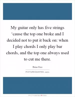 My guitar only has five strings ‘cause the top one broke and I decided not to put it back on: when I play chords I only play bar chords, and the top one always used to cut me there Picture Quote #1