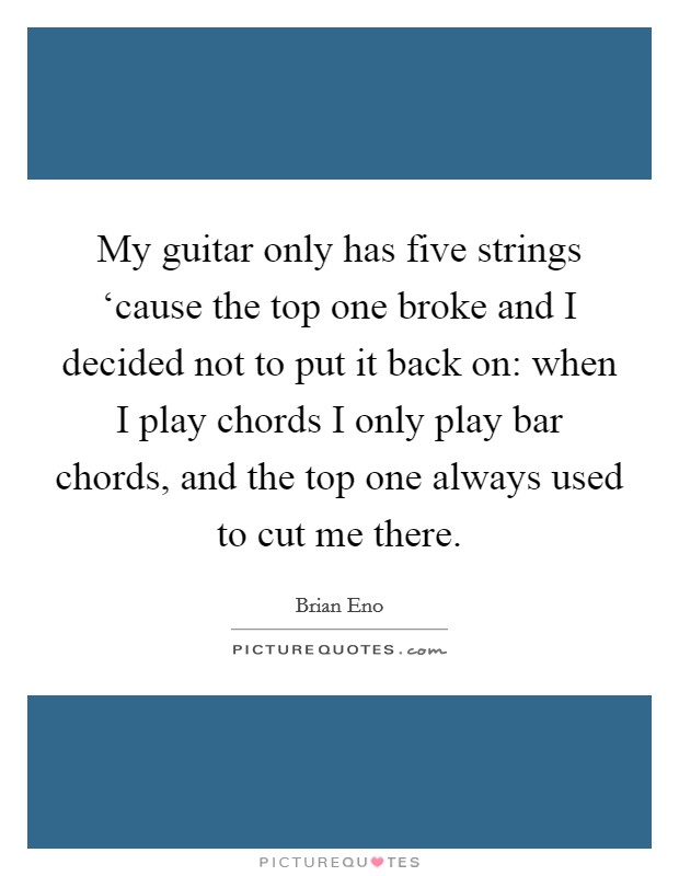 My guitar only has five strings ‘cause the top one broke and I decided not to put it back on: when I play chords I only play bar chords, and the top one always used to cut me there. Picture Quote #1
