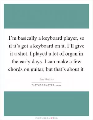 I’m basically a keyboard player, so if it’s got a keyboard on it, I’ll give it a shot. I played a lot of organ in the early days. I can make a few chords on guitar, but that’s about it Picture Quote #1