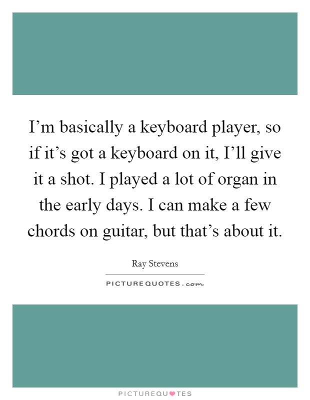 I'm basically a keyboard player, so if it's got a keyboard on it, I'll give it a shot. I played a lot of organ in the early days. I can make a few chords on guitar, but that's about it. Picture Quote #1