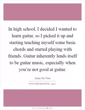 In high school, I decided I wanted to learn guitar, so I picked it up and starting teaching myself some basic chords and started playing with friends. Guitar inherently lends itself to be guitar music, especially when you’re not good at guitar Picture Quote #1