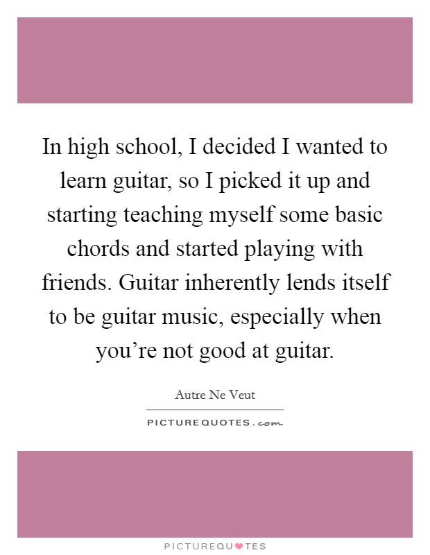 In high school, I decided I wanted to learn guitar, so I picked it up and starting teaching myself some basic chords and started playing with friends. Guitar inherently lends itself to be guitar music, especially when you're not good at guitar. Picture Quote #1