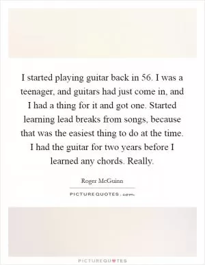 I started playing guitar back in  56. I was a teenager, and guitars had just come in, and I had a thing for it and got one. Started learning lead breaks from songs, because that was the easiest thing to do at the time. I had the guitar for two years before I learned any chords. Really Picture Quote #1
