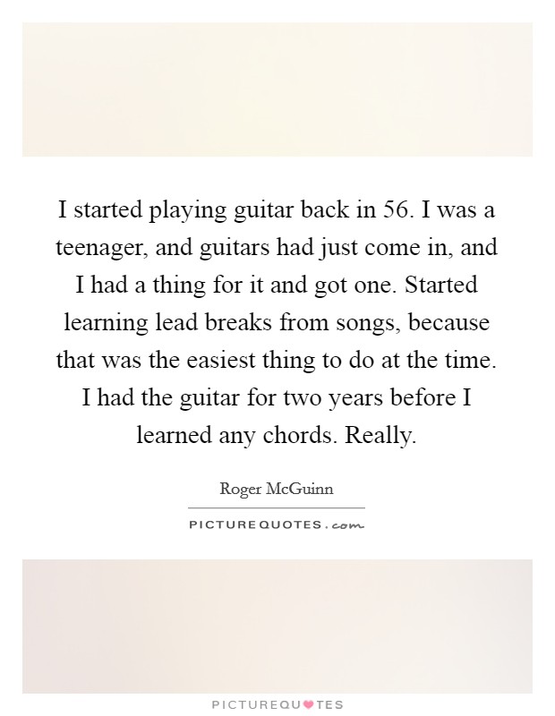 I started playing guitar back in  56. I was a teenager, and guitars had just come in, and I had a thing for it and got one. Started learning lead breaks from songs, because that was the easiest thing to do at the time. I had the guitar for two years before I learned any chords. Really. Picture Quote #1