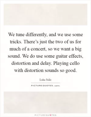 We tune differently, and we use some tricks. There’s just the two of us for much of a concert, so we want a big sound. We do use some guitar effects, distortion and delay. Playing cello with distortion sounds so good Picture Quote #1