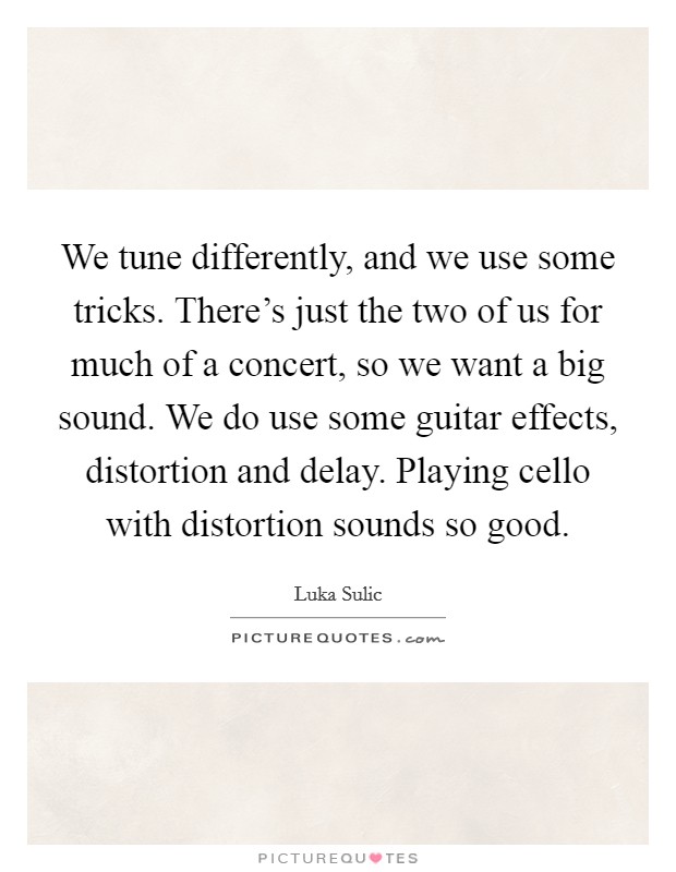 We tune differently, and we use some tricks. There's just the two of us for much of a concert, so we want a big sound. We do use some guitar effects, distortion and delay. Playing cello with distortion sounds so good. Picture Quote #1