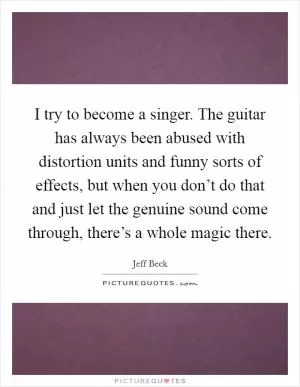 I try to become a singer. The guitar has always been abused with distortion units and funny sorts of effects, but when you don’t do that and just let the genuine sound come through, there’s a whole magic there Picture Quote #1