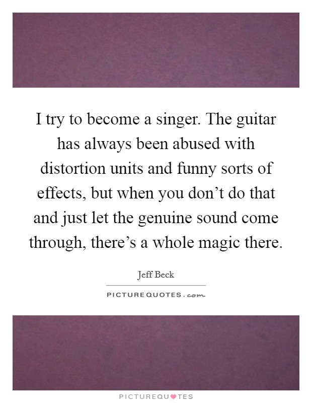I try to become a singer. The guitar has always been abused with distortion units and funny sorts of effects, but when you don't do that and just let the genuine sound come through, there's a whole magic there. Picture Quote #1